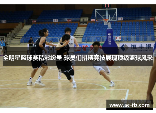 全明星篮球赛精彩纷呈 球员们拼搏竞技展现顶级篮球风采